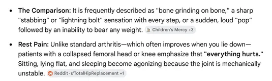 Gemini's descriptions of AVN pain. The Comparison: frequently described as bone grinding on bone, a sharp stabbing or lightning bolt sensation with every step, or a sudden loud pop followed by an inability to bear weight. Rest Pain: unlike standard arthritis, which often improves when you lie down, patients with a collapsed femoral head say everything hurts, and sitting, lying flat, and sleeping become agonizing because the joint is mechanically unstable